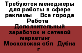 Требуются менеджеры для работы в сфере рекламы. - Все города Работа » Дополнительный заработок и сетевой маркетинг   . Московская обл.,Дубна г.